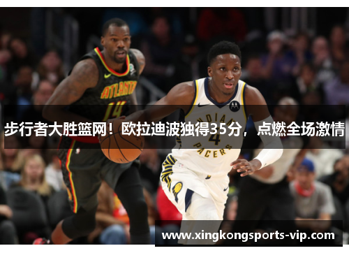 步行者大胜篮网！欧拉迪波独得35分，点燃全场激情