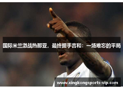 国际米兰激战热那亚，最终握手言和：一场难忘的平局